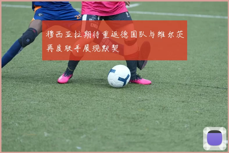 穆西亚拉期待重返德国队与维尔茨再度联手展现默契