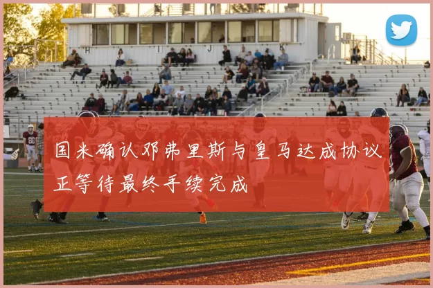 国米确认邓弗里斯与皇马达成协议正等待最终手续完成