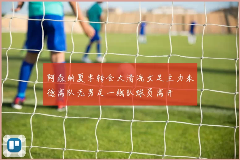 阿森纳夏季转会大清洗女足主力米德离队无男足一线队球员离开