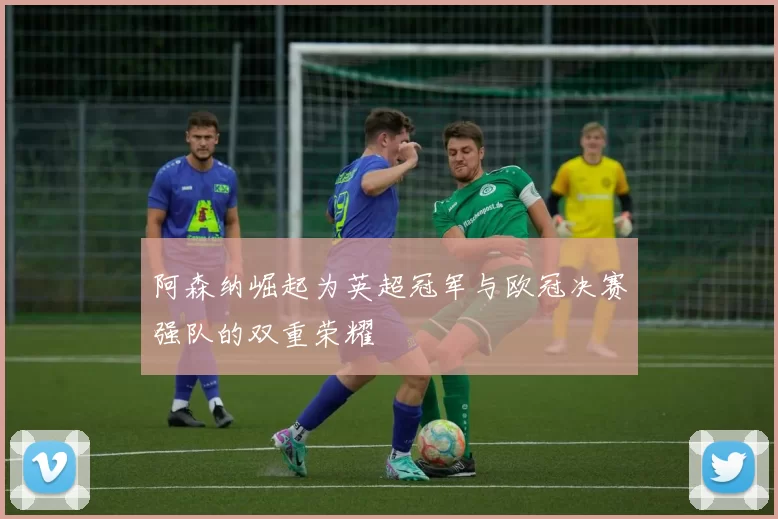 阿森纳崛起为英超冠军与欧冠决赛强队的双重荣耀